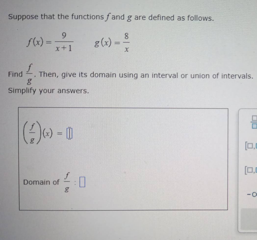 Suppose that the functions fand g are defined as follows.
f(x)= 9/x+1  g(x)= 8/x 
Find  f/g . Then, give its domain using an interval or union of intervals. 
Simplify your answers.
( f/g )(x)=□
 □ /□  
[□ ,
[□ ,□
Domain of  f/g :□
-0