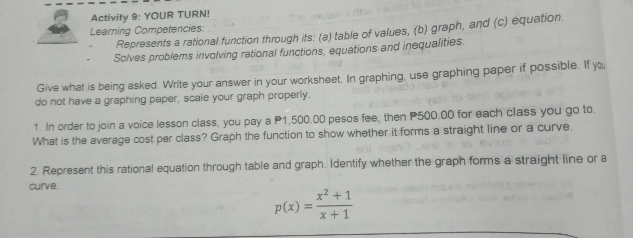 Activity 9: YOUR TURN!
Learning Competencies:
Represents a rational function through its: (a) table of values, (b) graph, and (c) equation.
Solves problems involving rational functions, equations and inequalities.
Give what is being asked. Write your answer in your worksheet. In graphing, use graphing paper if possible. If you
do not have a graphing paper, scale your graph properly.
1. In order to join a voice lesson class, you pay a P1,500.00 pesos fee, then P500.00 for each class you go to.
What is the average cost per class? Graph the function to show whether it forms a straight line or a curve.
2. Represent this rational equation through table and graph. Identify whether the graph forms a straight line or a
curve.
p(x)= (x^2+1)/x+1 