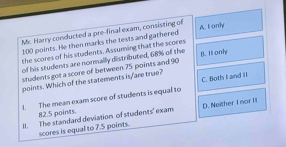 Mr. Harry conducted a pre-final exam, consisting of
100 points. He then marks the tests and gathered A. I only
the scores of his students. Assuming that the scores
of his students are normally distributed, 68% of the B. II only
students got a score of between 75 points and 90
C. Both I and II
points. Which of the statements is/are true?
I. The mean exam score of students is equal to
82.5 points.
II. The standard deviation of students’ exam D. Neither I nor II
scores is equal to 7.5 points.