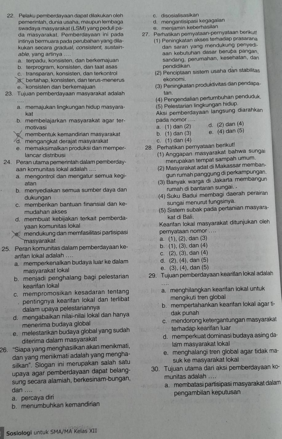 Pelaku pemberdayaan dapat dilakukan oleh c. disosialisasikan
pemerintah, dunia usaha, maupun lembaga d. mengantisipasi kegagalan
swadaya masyarakat (LSM) yang peduli pa- e. menjamin keberhasilan
da masyarakat. Pemberdayaan ini pada 27. Perhatikan pernyataan-pernyataan berikut!
intinya bermuara pada perubahan yang dila- (1) Peningkatan akses terhadap prasarana
kukan secara gradual, consistent, sustain- dan saran yang mendukung penyedi-
able, yang artinya .... aan kebutuhan dasar berupa pangan,
a. terpadu, konsisten, dan berkemajuan sandang, perumahan, kesehatan, dan
b. terprogram, konsisten, dan taat asas pendidikan.
c. transparan, konsisten, dan terkontrol (2) Penciptaan sistem usaha dan stabilitas
d bertahap, konsisten, dan terus-menerus ekonomi.
e konsisten dan berkemajuan (3) Peningkatan produktivitas dan pendapa-
23. Tujuan pemberdayaan masyarakat adalah tan.
(4) Pengendalian pertumbuhan penduduk.
a. memajukan lingkungan hidup masyara- (5) Pelestarian lingkungan hidup.
kat
Aksi pemberdayaan langsung diarahkan
b. membelajarkan masyarakat agar ter- pada nomor ....
motivasi a. (1) dan (2)
membentuk kemandirian masyarakat b. (1) dan (3) d. (2) dan (4)
e. (4) dan (5)
d. mengangkat derajat masyarakat c. (1) dan (4)
e. memaksimalkan produksi dan memper- 28. Perhatikan pernyataan berikut!
lancar distribusi
(1) Anggapan masyarakat bahwa sungai
24. Peran utama pemerintah dalam pemberday-
merupakan tempat sampah umum.
aan komunitas lokal adalah ....
(2) Masyarakat adat di Makassar memban-
a. mengontrol dan mengatur semua kegi-
gun rumah panggung di perkampungan.
atan
(3) Banyak warga di Jakarta membangun
b. menyediakan semua sumber daya dan rumah di bantaran sungai. 
dukungan (4) Suku Badui membagi daerah perairan
c. memberikan bantuan finansial dan ke- sungai menurut fungsinya.
mudahan akses (5) Sistem subak pada pertanian masyara-
d. membuat kebijakan terkait pemberda- kat di Bali.
yaan komunitas lokal Kearifan lokal masyarakat ditunjukan oleh
a mendukung dan memfasilitasi partisipasi pernyataan nomor ....
masyarakat a. (1), (2), dan (3)
25. Peran komunitas dalam pemberdayaan ke- b. (1), (3), dan (4)
arifan lokal adalah .... c. (2), (3), dan (4)
a. memperkenalkan budaya luar ke dalam d. (2), (4), dan (5)
masyarakat lokal e. (3), (4), dan (5)
b. menjadi penghalang bagi pelestarian 29. Tujuan pemberdayaan kearifan lokal adalah
kearifan lokal
c. mempromosikan kesadaran tentang a. menghilangkan kearifan lokal untuk
pentingnya kearifan lokal dan terlibat mengikuti tren global
dalam upaya pelestariannya b. mempertahankan kearifan lokal agar ti-
d. mengabaikan nilai-nilai lokal dan hanya
dak punah
menerima budaya global c. mendorong ketergantungan masyarakat
e. melestarikan budaya global yang sudah terhadap kearifan luar
diterima dalam masyarakat d. memperkuat dominasi budaya asing da-
26. “Siapa yang menghasilkan akan menikmati, lam masyarakat lokal
dan yang menikmati adalah yang mengha- e. menghalangi tren global agar tidak ma-
silkan". Slogan ini merupakan salah satu suk ke masyarakat lokal
upaya agar pemberdayaan dapat belang- 30. Tujuan utama dari aksi pemberdayaan ko-
sung secara alamiah, berkesinam-bungan, munitas adalah ....
dan .... a. membatasi partisipasi masyarakat dalam
a. percaya diri pengambilan keputusan
b. menumbuhkan kemandirian
Sosiologi untuk SMA/MA Kelas XII