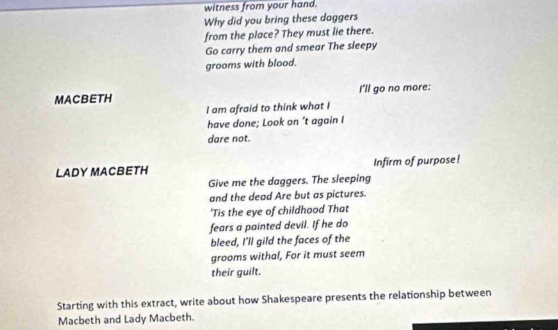 witness from your hand. 
Why did you bring these daggers 
from the place? They must lie there. 
Go carry them and smear The sleepy 
grooms with blood. 
MACBETH I'll go no more: 
I am afraid to think what I 
have done; Look on ’t again I 
dare not. 
LADY MACBETH Infirm of purpose! 
Give me the daggers. The sleeping 
and the dead Are but as pictures. 
'Tis the eye of childhood That 
fears a painted devil. If he do 
bleed, I’ll gild the faces of the 
grooms withal, For it must seem 
their guilt. 
Starting with this extract, write about how Shakespeare presents the relationship between 
Macbeth and Lady Macbeth.