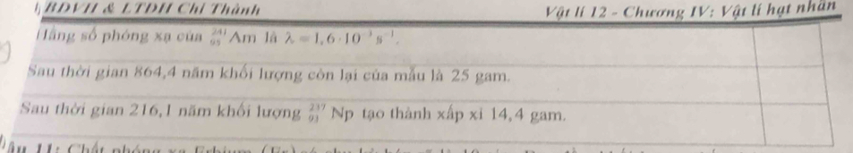 BDVH & LTDH Chỉ Thành Vật lí 12 - Chương IV: Vật lí hạt nhân 
Hằng số phóng xạ của beginarrayr 241 95endarray Am là lambda =1,6· 10^(-3)s^(-1). 
Sau thời gian 864,4 năm khối lượng còn lại của mẫu là 25 gam. 
Sau thời gian 216,1 năm khối lượng _(01)^(237)N_1 tạo thành xấp xỉ 14,4 gam. 
A u H: Chất nhón