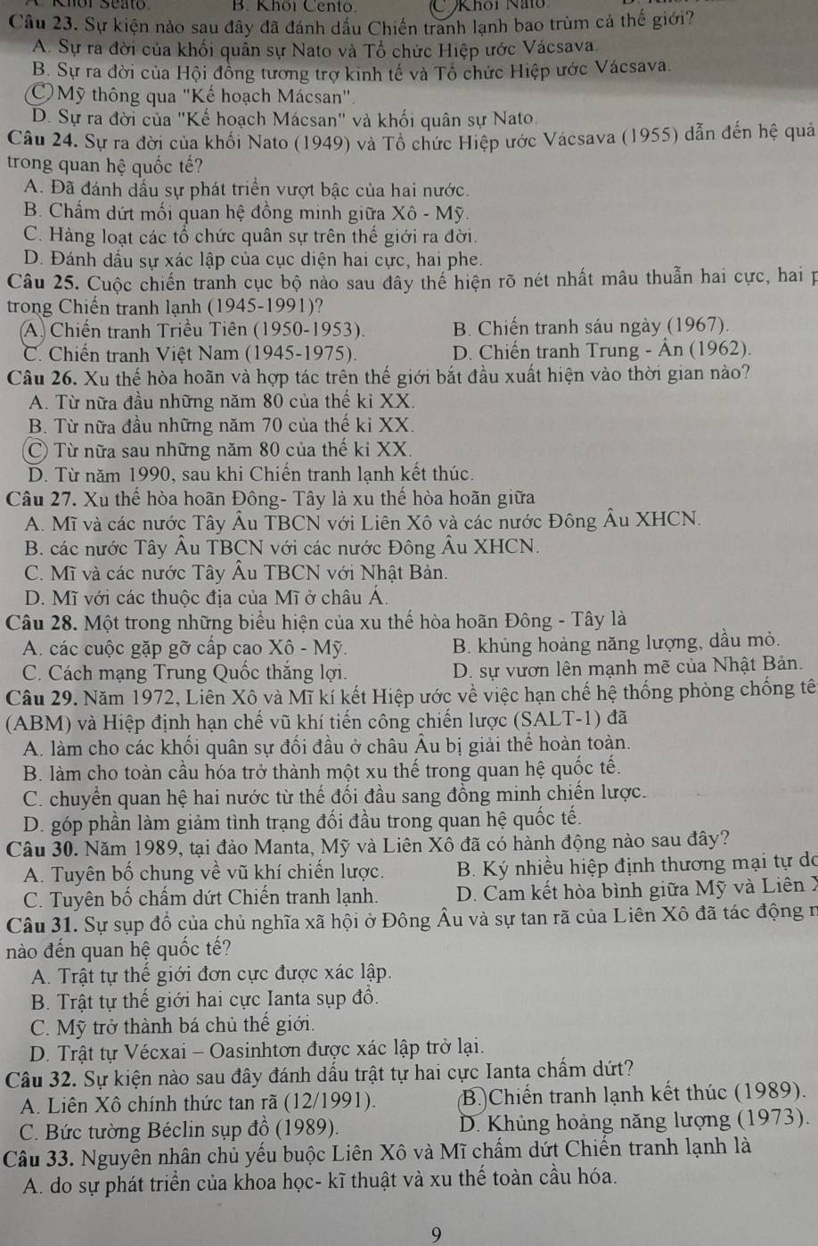 Khöi Cento. C Khôi Nho
Câu 23. Sự kiện nào sau đây đã đánh dấu Chiến tranh lạnh bao trùm cả thế giới?
A. Sự ra đời của khối quần sự Nato và Tổ chức Hiệp ước Vácsava,
B. Sự ra đời của Hội đồng tương trợ kinh tế và Tổ chức Hiệp ước Vácsava.
Mỹ thông qua "Kế hoạch Mácsan".
D. Sự ra đời của "Kế hoạch Mácsan" và khối quân sự Nato.
Câu 24. Sự ra đời của khối Nato (1949) và Tổ chức Hiệp ước Vácsava (1955) dẫn đến hệ quả
trong quan hệ quốc tế?
A. Đã đánh dấu sự phát triển vượt bậc của hai nước.
B. Chấm dứt mối quan hệ đồng minh giữa Xô - Mỹ.
C. Hàng loạt các tổ chức quân sự trên thế giới ra đời.
D. Đánh dấu sự xác lập của cục diện hai cực, hai phe.
Câu 25. Cuộc chiến tranh cục bộ nào sau dây thế hiện rõ nét nhất mâu thuẫn hai cực, hai p
trong Chiến tranh lạnh (1945-1991)?
A. Chiến tranh Triều Tiên (1950-1953). B. Chiến tranh sáu ngày (1967).
C. Chiến tranh Việt Nam (1945-1975). D. Chiến tranh Trung - Ân (1962).
Câu 26. Xu thế hòa hoãn và hợp tác trên thế giới bắt đầu xuất hiện vào thời gian nào?
A. Từ nữa đầu những năm 80 của thế ki XX
B. Từ nữa đầu những năm 70 của thế kỉ XX.
C) Từ nữa sau những năm 80 của thế ki XX.
D. Từ năm 1990, sau khi Chiến tranh lạnh kết thúc.
Câu 27. Xu thế hòa hoãn Đông- Tây là xu thế hòa hoãn giữa
A. Mĩ và các nước Tây Âu TBCN với Liên Xô và các nước Đông Âu XHCN.
B. các nước Tây Âu TBCN với các nước Đông Âu XHCN.
C. Mĩ và các nước Tây Âu TBCN với Nhật Bản.
D. Mĩ với các thuộc địa của Mĩ ở châu Á.
Câu 28. Một trong những biểu hiện của xu thế hòa hoãn Đông - Tây là
A. các cuộc gặp gỡ cấp cao Xô - Mỹ. B. khủng hoảng năng lượng, dầu mỏ.
C. Cách mạng Trung Quốc thắng lợi. D. sự vươn lên mạnh mẽ của Nhật Bản.
Câu 29. Năm 1972, Liên Xô và Mĩ kí kết Hiệp ước về việc hạn chế hệ thống phòng chống tê
(ABM) và Hiệp định hạn chế vũ khí tiến công chiến lược (SALT-1) đã
A. làm cho các khối quân sự đối đầu ở châu Âu bị giải thể hoàn toàn.
B. làm cho toàn cầu hóa trở thành một xu thế trong quan hệ quốc tế.
C. chuyển quan hệ hai nước từ thế đối đầu sang đồng minh chiến lược.
D. góp phần làm giảm tình trạng đối đầu trong quan hệ quốc tế.
Câu 30. Năm 1989, tại đảo Manta, Mỹ và Liên Xô đã có hành động nào sau đây?
A. Tuyên bố chung về vũ khí chiến lược.  B. Ký nhiều hiệp định thương mại tự do
C. Tuyên bố chấm dứt Chiến tranh lạnh. D. Cam kết hòa bình giữa Mỹ và Liên X
Câu 31. Sự sụp đổ của chủ nghĩa xã hội ở Đông Âu và sự tan rã của Liên Xô đã tác động n
nào đến quan hệ quốc tế?
A. Trật tự thế giới đơn cực được xác lập.
B. Trật tự thế giới hai cực Ianta sụp đổ.
C. Mỹ trở thành bá chủ thế giới.
D. Trật tự Vécxai - Oasinhtơn được xác lập trở lại.
Câu 32. Sự kiện nào sau đây đánh dấu trật tự hai cực Ianta chấm dứt?
A. Liên Xô chính thức tan rã (12/1991). (B.)Chiến tranh lạnh kết thúc (1989).
C. Bức tường Béclin sụp đồ (1989).  D. Khủng hoảng năng lượng (1973).
Câu 33. Nguyên nhân chủ yếu buộc Liên Xô và Mĩ chấm dứt Chiến tranh lạnh là
A. do sự phát triển của khoa học- kĩ thuật và xu thế toàn cầu hóa.
9