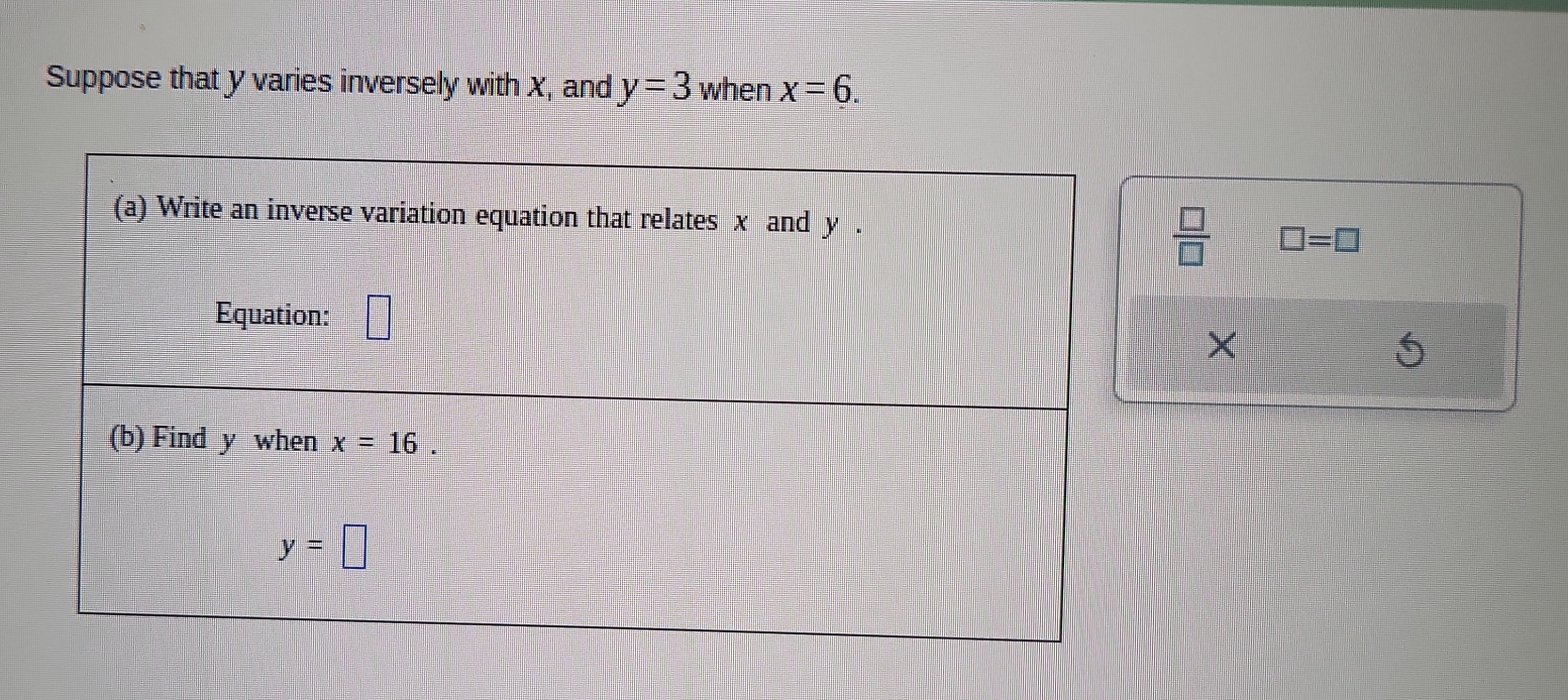 Suppose that y varies inversely with X, and y=3 when x=6. 
(a) Write an inverse variation equation that relates x and y. 
 □ /□   □ =□
Equation: 
× 
(b) Find y when x=16
y=□