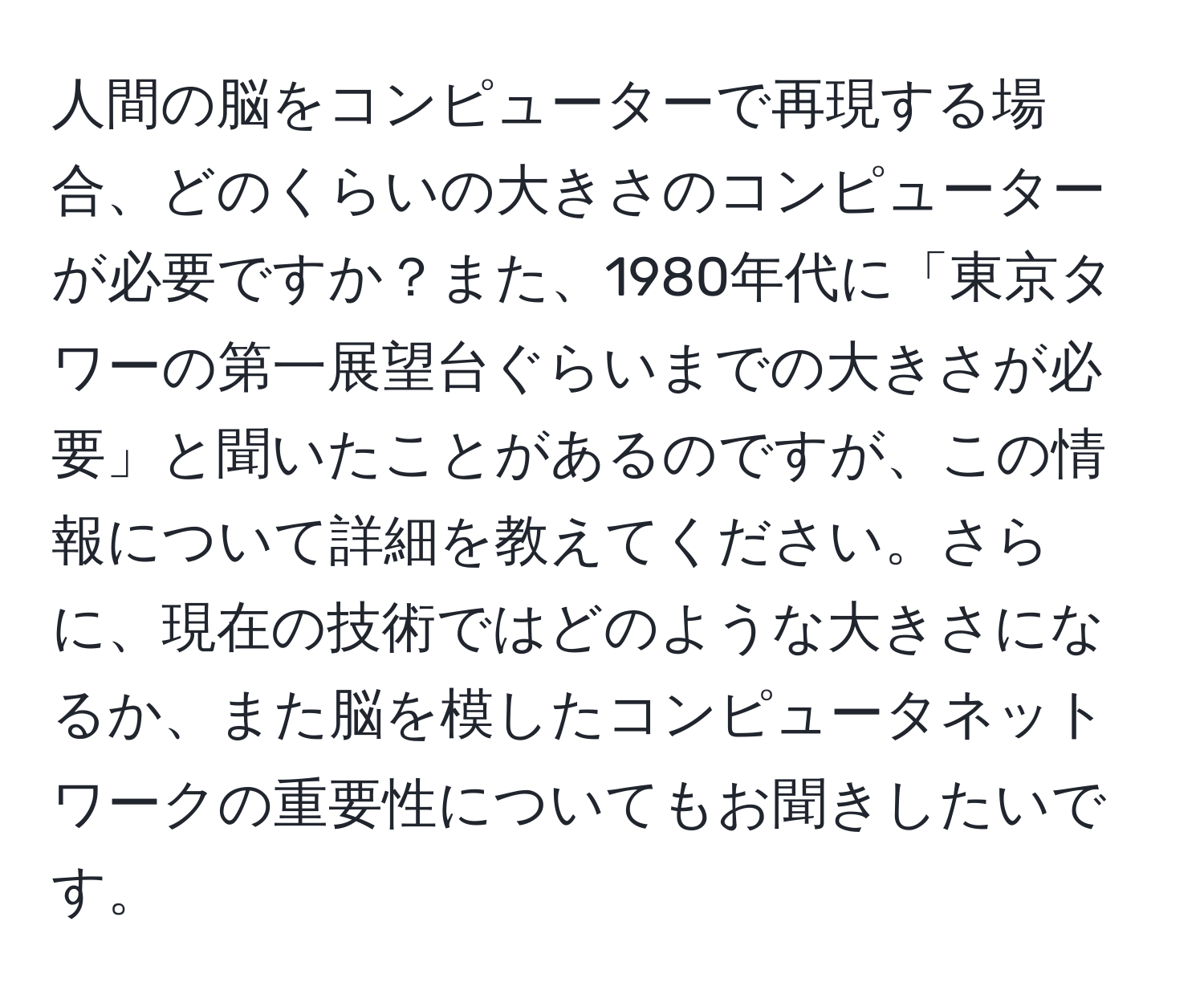 人間の脳をコンピューターで再現する場合、どのくらいの大きさのコンピューターが必要ですか？また、1980年代に「東京タワーの第一展望台ぐらいまでの大きさが必要」と聞いたことがあるのですが、この情報について詳細を教えてください。さらに、現在の技術ではどのような大きさになるか、また脳を模したコンピュータネットワークの重要性についてもお聞きしたいです。