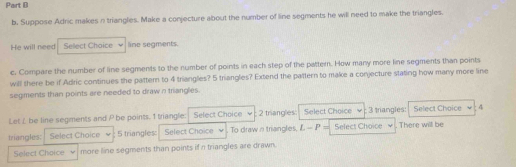 Suppose Adric makes n triangles. Make a conjecture about the number of line segments he will need to make the triangles. 
He will need Sellect Choice line segments. 
c. Compare the number of line segments to the number of points in each step of the pattern. How many more line segments than points 
will there be if Adric continues the pattern to 4 triangles? 5 triangles? Extend the pattern to make a conjecture stating how many more line 
segments than points are needed to draw n triangles. 
Let / be line segments and P be points. 1 triangle: Select Choice 2 triangles: Select Choice 3 trangles: Select Choice 4 
triangles: Select Choice 5 triangles Select Choice To draw n triangles, L -P= Select Choice . There willl be 
Select Choice more line segments than points if n triangles are drawn.