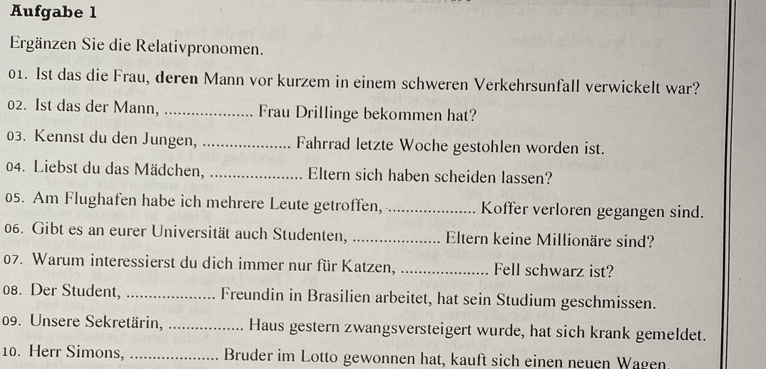 Aufgabe 1 
Ergänzen Sie die Relativpronomen. 
01. Ist das die Frau, deren Mann vor kurzem in einem schweren Verkehrsunfall verwickelt war? 
02. Ist das der Mann, _Frau Drillinge bekommen hat? 
03. Kennst du den Jungen, _Fahrrad letzte Woche gestohlen worden ist. 
04. Liebst du das Mädchen, _Eltern sich haben scheiden lassen? 
05. Am Flughafen habe ich mehrere Leute getroffen, _Koffer verloren gegangen sind. 
06. Gibt es an eurer Universität auch Studenten, _Eltern keine Millionäre sind? 
07. Warum interessierst du dich immer nur für Katzen, _Fell schwarz ist? 
08. Der Student, _Freundin in Brasilien arbeitet, hat sein Studium geschmissen. 
09. Unsere Sekretärin,_ Haus gestern zwangsversteigert wurde, hat sich krank gemeldet. 
10. Herr Simons, _Bruder im Lotto gewonnen hat, kauft sich einen neuen Wagen.