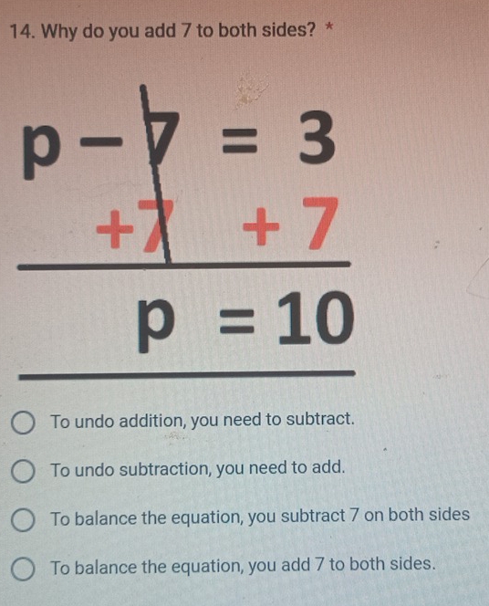 Why do you add 7 to both sides? *
p-7 ( =3
+7 +7
p=10
To undo addition, you need to subtract.
To undo subtraction, you need to add.
To balance the equation, you subtract 7 on both sides
To balance the equation, you add 7 to both sides.