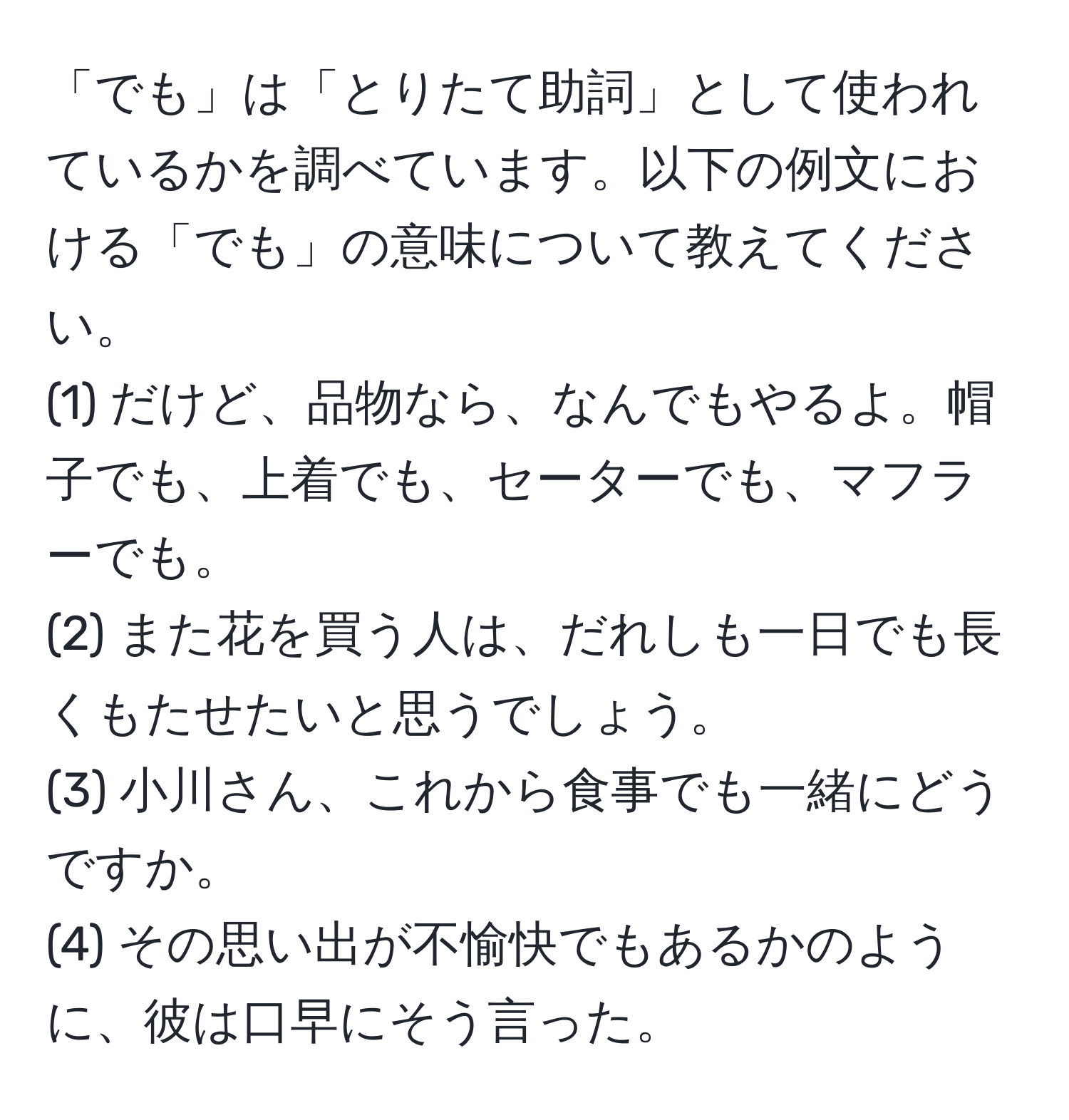 「でも」は「とりたて助詞」として使われているかを調べています。以下の例文における「でも」の意味について教えてください。 
(1) だけど、品物なら、なんでもやるよ。帽子でも、上着でも、セーターでも、マフラーでも。 
(2) また花を買う人は、だれしも一日でも長くもたせたいと思うでしょう。 
(3) 小川さん、これから食事でも一緒にどうですか。 
(4) その思い出が不愉快でもあるかのように、彼は口早にそう言った。