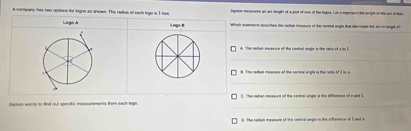 A comparry has two options for logos as shown. The radius of each loge is 1 foot Jayson measures an arc length of a part of one of the logos. Let s represent the length of this are in feer.
Logo A Logo B Which statement describes the radian measure of the central angle that intercepts the arc of length i?
A. The radian measure of the central angle is the ratio of s to 1
B. The radian measure of the central angle is the ratio of 1 to
C. The radian measure of the central angle is the difference of a and 1
Jayson wants to find out specific measurements from each logo.
D. The radian measure of the central angle is the difference of 1 and x