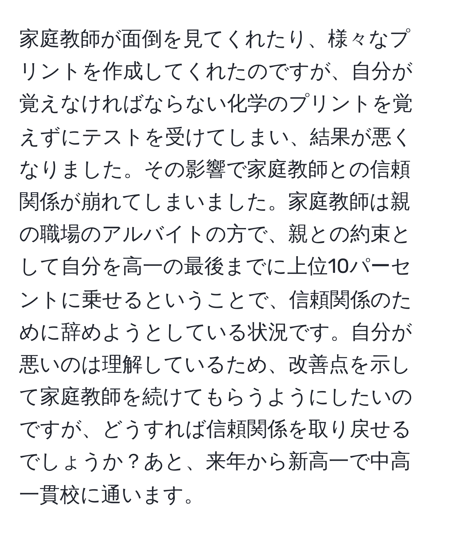 家庭教師が面倒を見てくれたり、様々なプリントを作成してくれたのですが、自分が覚えなければならない化学のプリントを覚えずにテストを受けてしまい、結果が悪くなりました。その影響で家庭教師との信頼関係が崩れてしまいました。家庭教師は親の職場のアルバイトの方で、親との約束として自分を高一の最後までに上位10パーセントに乗せるということで、信頼関係のために辞めようとしている状況です。自分が悪いのは理解しているため、改善点を示して家庭教師を続けてもらうようにしたいのですが、どうすれば信頼関係を取り戻せるでしょうか？あと、来年から新高一で中高一貫校に通います。