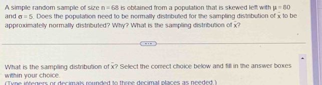 A simple random sample of size n=68 is obtained from a population that is skewed left with mu =80
and sigma =5. Does the population need to be normally distributed for the sampling distribution of x to be 
approximately normally distributed? Why? What is the sampling distribution of x? 
What is the sampling distribution of x? Select the correct choice below and fill in the answer boxes 
within your choice. 
(Tyne integers or decimals rounded to three decimal places as needed.)