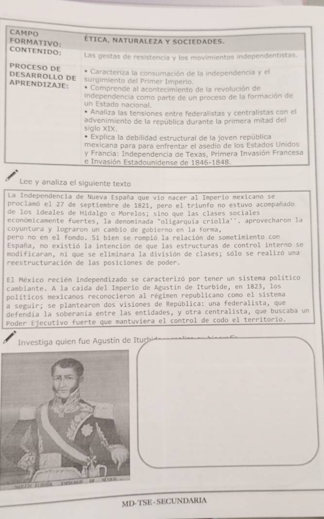 Lee y analiza el siguiente texto 
La Independencia de Nueva España que vio nacer al Imperío mexicano se 
proclamó el 27 de septiembre de 1821, pero el triunfo no estuvo acompañado 
de los ideales de Hidalgo o Morelos; sino que las clases sociales 
económicamente fuertes, la denominada "oligarquia criolla''. aprovecharon la 
coyuntura y lograron un cambio de gobierno en la forma, 
pero no en el fondo. Si bíen se rompió la relación de sometimiento con 
España, no existió la intención de que las estructuras de control interno se 
modificaran, ni que se eliminara la división de clases; sólo se realizó una 
reestructuración de las posiciones de poder. 
El México recién independizado se caracterizó por tener un sistema político 
cambiante. A la caída del Imperio de Agustín de Iturbide, en 1823, los 
políticos mexicanos reconocieron al régimen republicano como el sistema 
a seguir; se plantearon dos visiones de República: una federalista, que 
defendía la soberanía entre las entidades, y otra centralista, que buscaba un 
Poder Ejecutivo fuerte que mantuviera el control de codo el terrítorio. 
Investiga quien fue Agustín de Iturb 
MD- TSE - SECUNDARIA