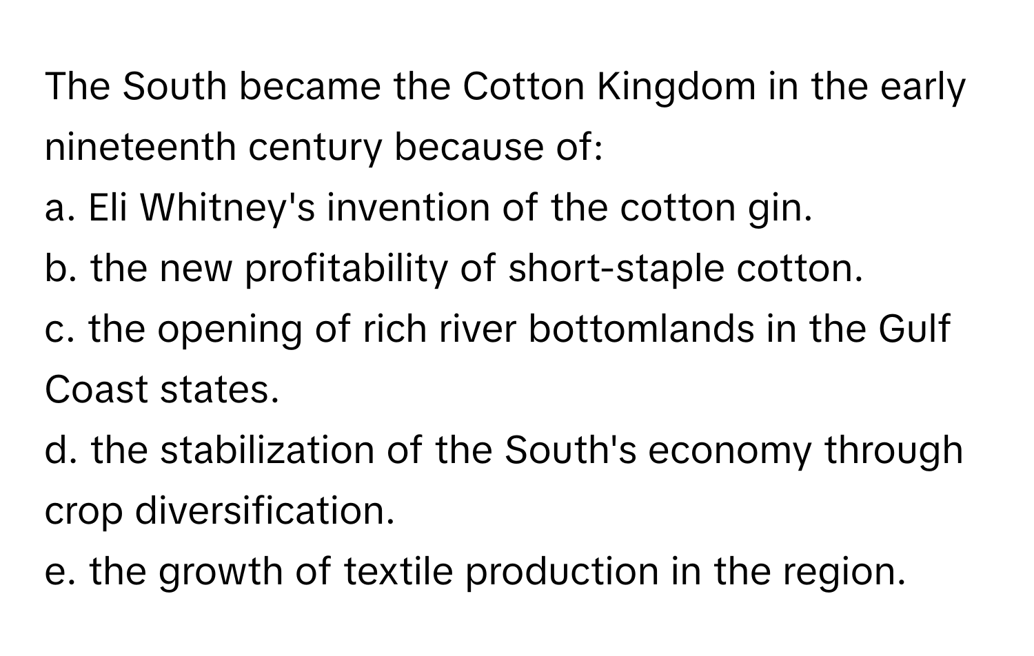 The South became the Cotton Kingdom in the early nineteenth century because of:

a. Eli Whitney's invention of the cotton gin.
b. the new profitability of short-staple cotton.
c. the opening of rich river bottomlands in the Gulf Coast states.
d. the stabilization of the South's economy through crop diversification.
e. the growth of textile production in the region.