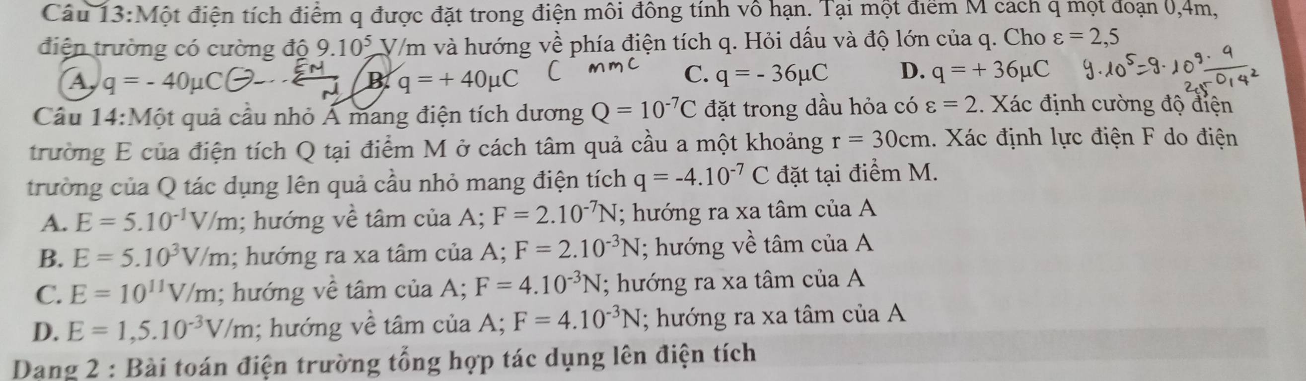 Một điện tích điểm q được đặt trong điện môi đông tính vô hạn. Tại một điểm M cách q mọt đoạn 0, 4m,
điện trường có cường độ 9.10^5 V/m và hướng về phía điện tích q. Hỏi dấu và độ lớn của q. Cho varepsilon =2,5
A q=-40mu C(-2-...) B q=+40mu C
C. q=-36mu C D. q=+36mu C
Câu 14:M Cột quả cầu nhỏ Á mang điện tích dương Q=10^(-7)C đặt trong dầu hỏa có varepsilon =2. Xác định cường độ điện
trường E của điện tích Q tại điểm M ở cách tâm quả cầu a một khoảng r=30cm 1. Xác định lực điện F do điện
trường của Q tác dụng lên quả cầu nhỏ mang điện tích q=-4.10^(-7)C đặt tại điểm M.
A. E=5.10^(-1)V/m; hướng về tâm của A; F=2.10^(-7)N; hướng ra xa tâm của A
B. E=5.10^3V/m; hướng ra xa tâm của A; F=2.10^(-3)N; hướng về tâm của A
C. E=10^(11)V/m; hướng về tâm của A; F=4.10^(-3)N; hướng ra xa tâm của A
D. E=1,5.10^(-3)V/m; hướng về tâm của A; F=4.10^(-3)N; hướng ra xa tâm của A
Dang 2 : Bài toán điện trường tổng hợp tác dụng lên điện tích