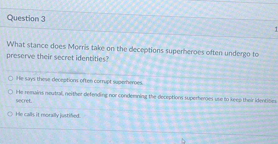 What stance does Morris take on the deceptions superheroes often undergo to
preserve their secret identities?
He says these deceptions often corrupt superheroes.
He remains neutral, neither defending nor condemning the deceptions superheroes use to keep their identities
secret.
He calls it morally justified.