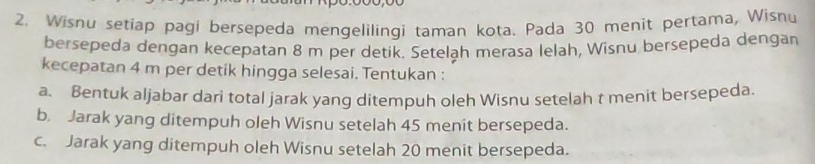 Wisnu setiap pagi bersepeda mengelilingi taman kota. Pada 30 menit pertama, Wisnu 
bersepeda dengan kecepatan 8 m per detik. Setelah merasa lelah, Wisnu bersepeda dengan 
kecepatan 4 m per detik hingga selesai. Tentukan : 
a. Bentuk aljabar dari total jarak yang ditempuh oleh Wisnu setelah t menit bersepeda. 
b. Jarak yang ditempuh oleh Wisnu setelah 45 menit bersepeda. 
c. Jarak yang ditempuh oleh Wisnu setelah 20 menit bersepeda.