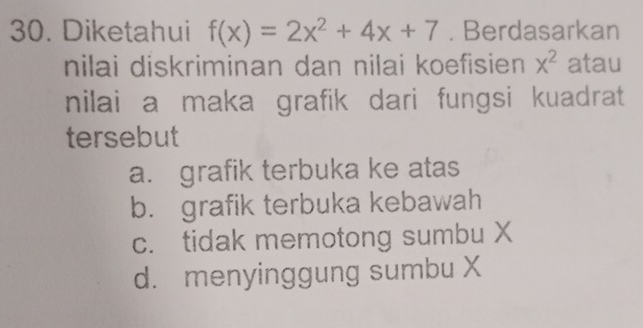 Diketahui f(x)=2x^2+4x+7. Berdasarkan
nilai diskriminan dan nilai koefisien x^2 atau
nilai a maka grafik dari fungsi kuadrat
tersebut
a. grafik terbuka ke atas
b. grafik terbuka kebawah
c. tidak memotong sumbu X
d. menyinggung sumbu X