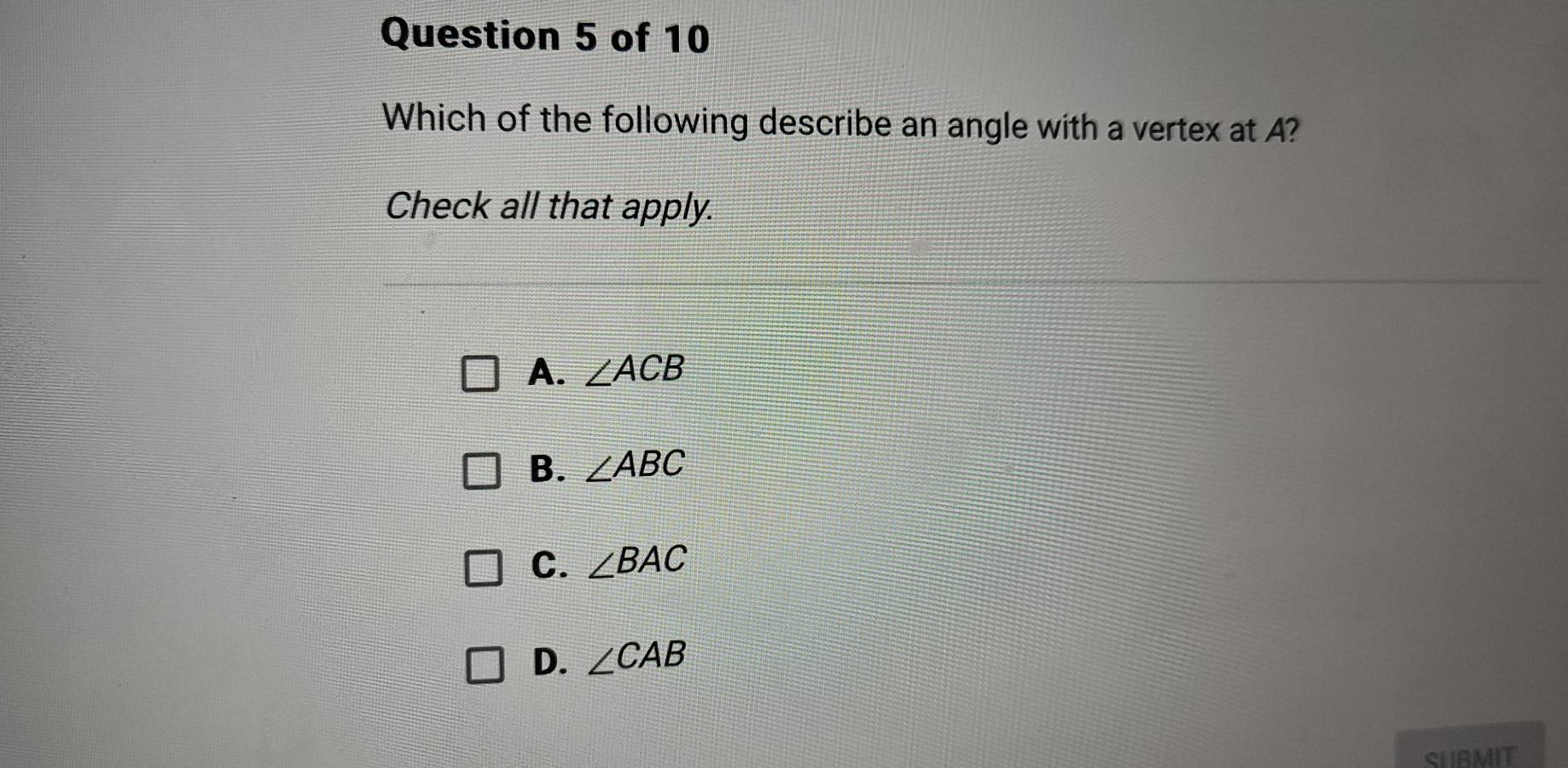 Which of the following describe an angle with a vertex at A?
Check all that apply.
A. ∠ ACB
B. ∠ ABC
C. ∠ BAC
D. ∠ CAB
SUBMIT