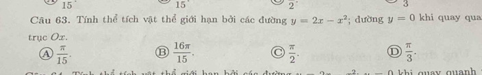 15
15°
overline 2
3
Câu 63. Tính thể tích vật thể giới hạn bởi các đường y=2x-x^2; dường y=0 khi quay qua
trục Ox.
A  π /15 .
⑬  16π /15 .
 π /2 .
D  π /3 . 
n qu y qu an h