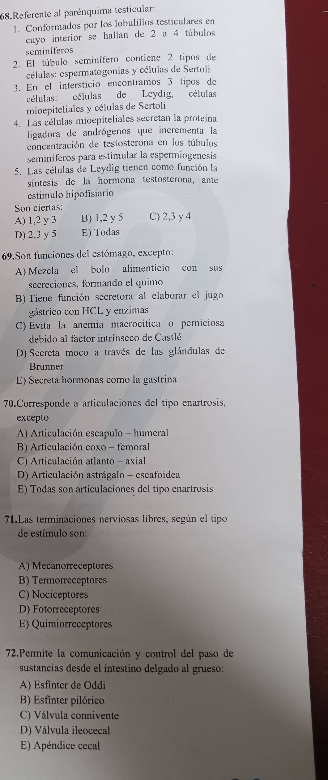 Referente al parénquima testicular:
1. Conformados por los lobulillos testiculares en
cuyo interior se hallan de 2 a 4 túbulos
seminíferos
2. El túbulo seminífero contiene 2 tipos de
células: espermatogonias y células de Sertoli
3. En el intersticio encontramos 3 tipos de
células: células de Leydig, células
mioepiteliales y células de Sertoli
4. Las células mioepiteliales secretan la proteína
ligadora de andrógenos que incrementa la
concentración de testosterona en los túbulos
seminíferos para estimular la espermiogenesis
5. Las células de Leydig tienen como función la
síntesis de la hormona testosterona, ante
estimulo hipofisiario
Son ciertas:
A) 1,2 y 3 B) 1,2 y 5 C) 2,3 y 4
D) 2,3 y 5 E) Todas
69.Son funciones del estómago, excepto:
A) Mezcla el bolo alimenticio con sus
secreciones, formando el quimo
B) Tiene función secretora al elaborar el jugo
gástrico con HCL y enzimas
C) Evita la anemia macrocitica o perniciosa
debido al factor intrínseco de Castlé
D) Secreta moco a través de las glándulas de
Brunner
E) Secreta hormonas como la gastrina
70.Corresponde a articulaciones del tipo enartrosis,
excepto
A) Articulación escapulo - humeral
B) Articulación coxo - femoral
C) Articulación atlanto - axial
D) Articulación astrágalo - escafoidea
E) Todas son articulaciones del tipo enartrosis
71.Las terminaciones nerviosas libres, según el tipo
de estímulo son:
A) Mecanorreceptores
B) Termorreceptores
C) Nociceptores
D) Fotorreceptores
E) Quimiorreceptores
72.Permite la comunicación y control del paso de
sustancias desde el intestino delgado al grueso:
A) Esfinter de Oddi
B) Esfinter pilórico
C) Válvula connivente
D) Válvula ileocecal
E) Apéndice cecal