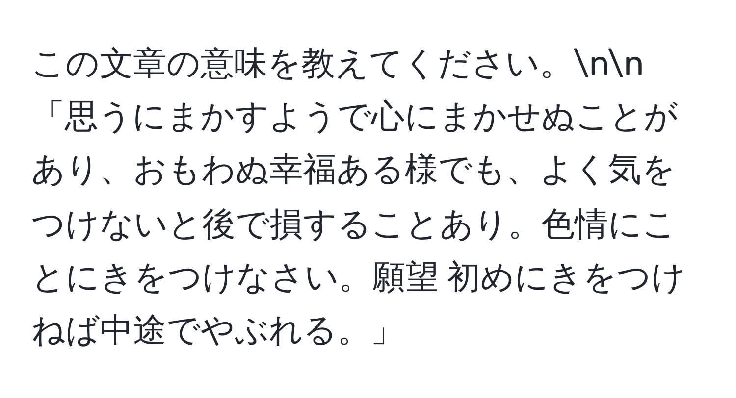 この文章の意味を教えてください。nn
「思うにまかすようで心にまかせぬことがあり、おもわぬ幸福ある様でも、よく気をつけないと後で損することあり。色情にことにきをつけなさい。願望 初めにきをつけねば中途でやぶれる。」