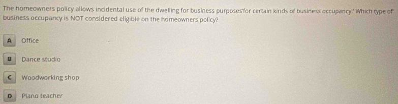 The homeowners policy allows incidental use of the dwelling for business purposes'for certain kinds of business occupancy.' Which type of
business occupancy is NOT considered eligible on the homeowners policy?
A Office
B Dance studio
C Woodworking shop
0 Piano teacher