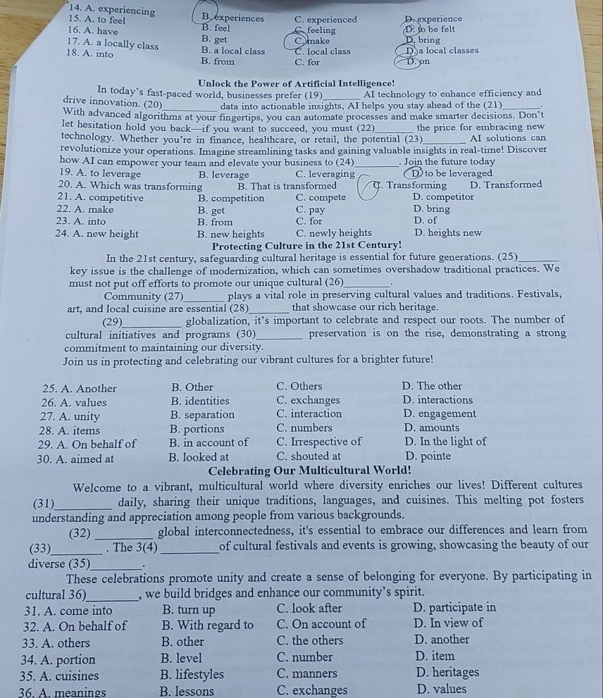 experiencing
15. A. to feel B, experiences C. experienced D.experience
B. feel
16. A. have B. get C.make C.feeling D. to be felt D. bring
17. A. a locally class B. a local class C. local class D)a local classes D. on
18. A. into B. from C. for
Unlock the Power of Artificial Intelligence!
In today’s fast-paced world, businesses prefer (19) AI technology to enhance efficiency and
drive innovation. (20)_ data into actionable insights, AI helps you stay ahead of the (21) _.
With advanced algorithms at your fingertips, you can automate processes and make smarter decisions. Don’t
let hesitation hold you back—if you want to succeed, you must (22)_ the price for embracing new
technology. Whether you’re in finance, healthcare, or retail, the potential (23)_ AI solutions can
revolutionize your operations. Imagine streamlining tasks and gaining valuable insights in real-time! Discover
how AI can empower your team and elevate your business to (24)_ . Join the future today
19. A. to leverage B. leverage C. leveraging D to be leveraged
20. A. Which was transforming B. That is transformed C. Transforming D. Transformed
21. A. competitive B. competition C. compete D. competitor
22. A. make B. get C. pay D. bring D. of
23. A. into B. from C. for
24. A. new height B. new heights C. newly heights D. heights new
Protecting Culture in the 21st Century!
In the 21st century, safeguarding cultural heritage is essential for future generations. (25)_
key issue is the challenge of modernization, which can sometimes overshadow traditional practices. We
must not put off efforts to promote our unique cultural (26) _.
Community (27)_ plays a vital role in preserving cultural values and traditions. Festivals,
art, and local cuisine are essential (28)_ that showcase our rich heritage.
(29)_ globalization, it’s important to celebrate and respect our roots. The number of
cultural initiatives and programs (30)_ preservation is on the rise, demonstrating a strong
commitment to maintaining our diversity.
Join us in protecting and celebrating our vibrant cultures for a brighter future!
25. A. Another B. Other C. Others D. The other
26. A. values B. identities C. exchanges D. interactions
27. A. unity B. separation C. interaction D. engagement
28. A. items B. portions C. numbers D. amounts
29. A. On behalf of B. in account of C. Irrespective of D. In the light of
30. A. aimed at B. looked at C. shouted at D. pointe
Celebrating Our Multicultural World!
Welcome to a vibrant, multicultural world where diversity enriches our lives! Different cultures
(31)_ daily, sharing their unique traditions, languages, and cuisines. This melting pot fosters
understanding and appreciation among people from various backgrounds.
(32) _global interconnectedness, it's essential to embrace our differences and learn from
(33)_ . The 3(4) _of cultural festivals and events is growing, showcasing the beauty of our
diverse (35)_ .
These celebrations promote unity and create a sense of belonging for everyone. By participating in
cultural 36)_ , we build bridges and enhance our community’s spirit.
31. A. come into B. turn up C. look after D. participate in
32. A. O_n behalf of B. With regard to C. On account of D. In view of
33. A. others B. other C. the others D. another
34. A. portion B. level C. number D. item
35. A. cuisines B. lifestyles C. manners D. heritages
36. A. meanings B. lessons C. exchanges D. values