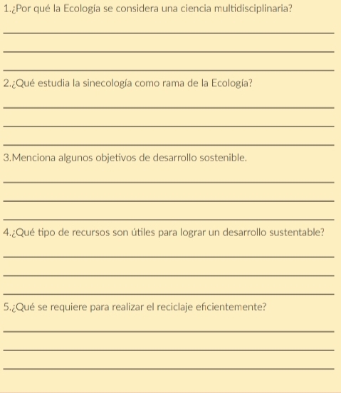 1.¿Por qué la Ecología se considera una ciencia multidisciplinaria? 
_ 
_ 
_ 
2.¿Qué estudia la sinecología como rama de la Ecología? 
_ 
_ 
_ 
3.Menciona algunos objetivos de desarrollo sostenible. 
_ 
_ 
_ 
4.¿Qué tipo de recursos son útiles para lograr un desarrollo sustentable? 
_ 
_ 
_ 
5.¿Qué se requiere para realizar el reciclaje efcientemente? 
_ 
_ 
_