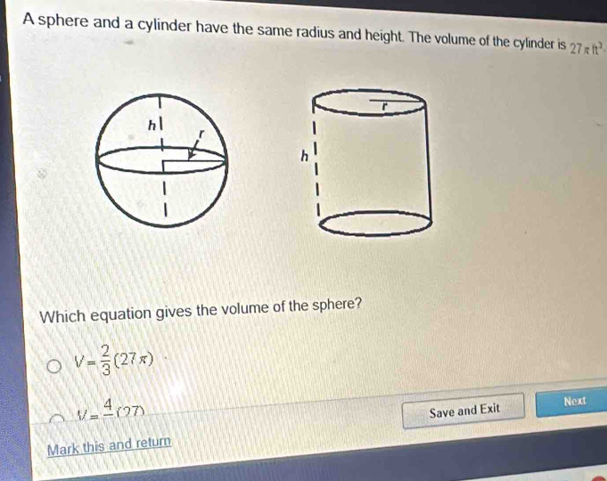 A sphere and a cylinder have the same radius and height. The volume of the cylinder is 27π ft^3
Which equation gives the volume of the sphere?
V= 2/3 (27π )
V=frac 4(27)
Save and Exit Next
Mark this and return