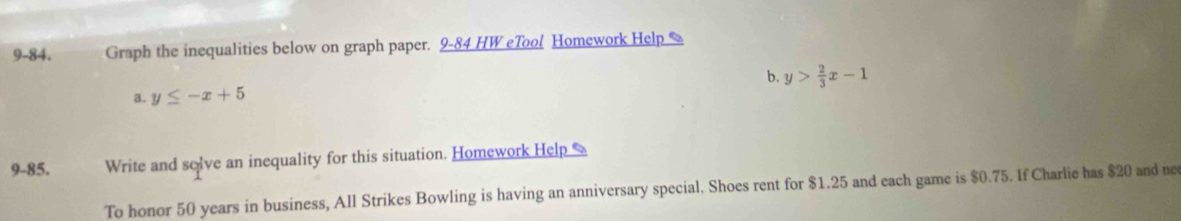 9-84. Graph the inequalities below on graph paper. 9-84 HW eTool Homework Help %
a. y≤ -x+5 b. y> 2/3 x-1
9-85. Write and solve an inequality for this situation. Homework Help 
To honor 50 years in business, All Strikes Bowling is having an anniversary special. Shoes rent for $1.25 and each game is $0.75. If Charlie has $20 and ne