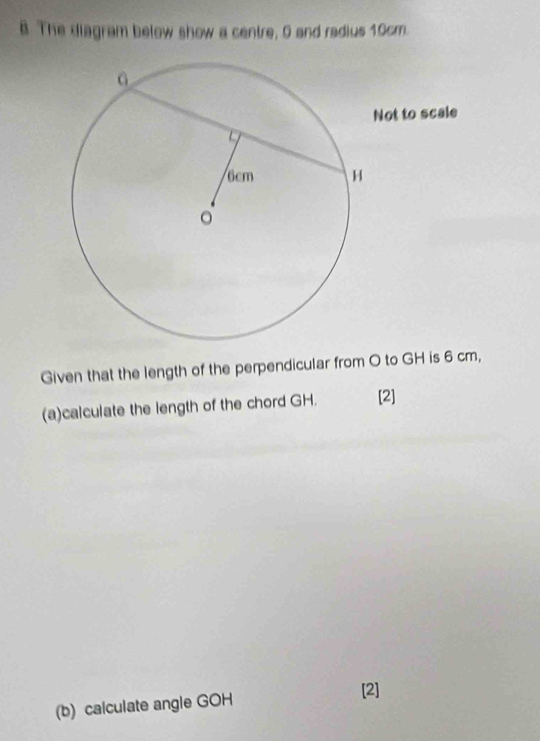 The diagram below show a centre, 0 and radius 10cm. 
Not to scale 
Given that the length of the perpendicular from O to GH is 6 cm, 
(a)calculate the length of the chord GH. [2] 
(b) calculate angle GOH
[2]