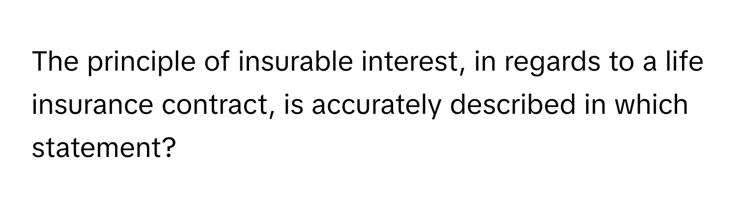 The principle of insurable interest, in regards to a life insurance contract, is accurately described in which statement?