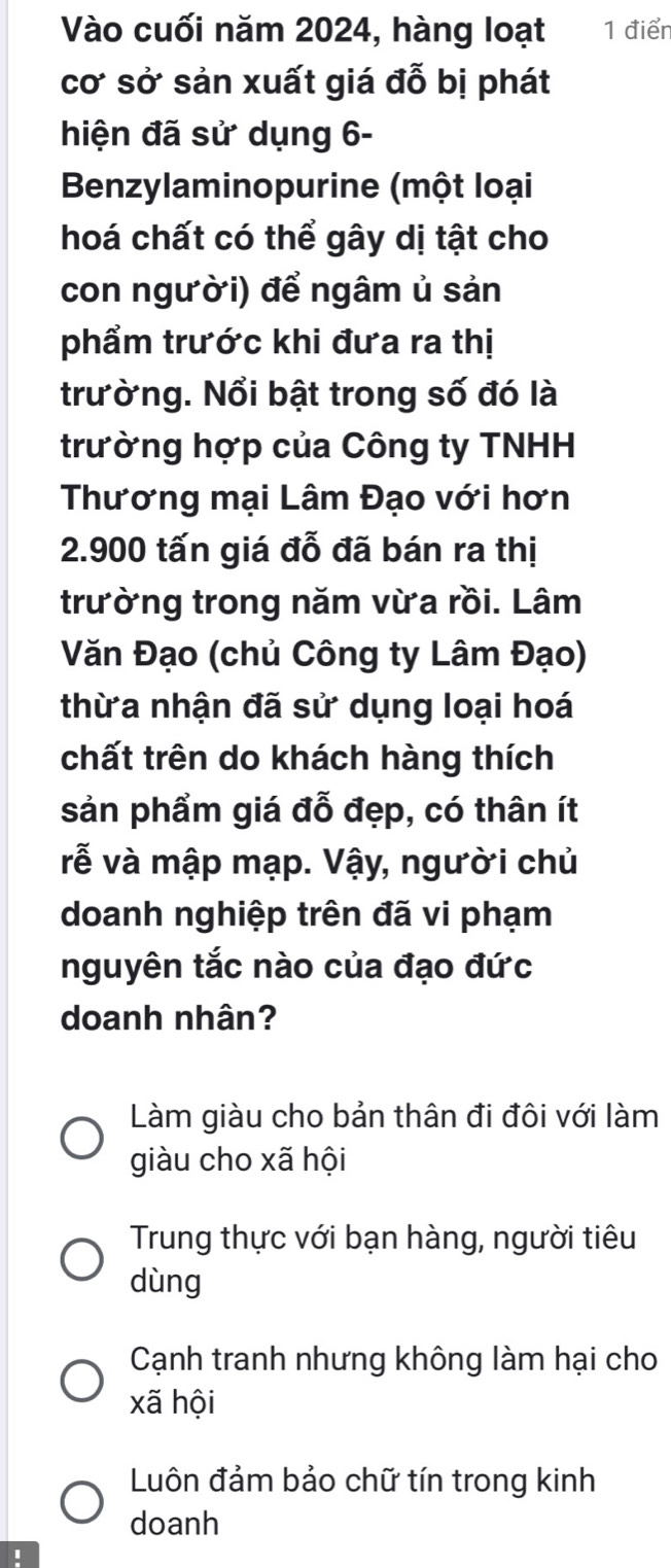 Vào cuối năm 2024, hàng loạt 1 điển
cơ sở sản xuất giá đỗ bị phát
hiện đã sử dụng 6-
Benzylaminopurine (một loại
hoá chất có thể gây dị tật cho
con người) để ngâm ủ sản
phẩm trước khi đưa ra thị
trường. Nổi bật trong số đó là
trường hợp của Công ty TNHH
Thương mại Lâm Đạo với hơn
2.900 tấn giá đỗ đã bán ra thị
trường trong năm vừa rồi. Lâm
Văn Đạo (chủ Công ty Lâm Đạo)
thừa nhận đã sử dụng loại hoá
chất trên do khách hàng thích
sản phẩm giá đỗ đẹp, có thân ít
vễ và mập mạp. Vậy, người chủ
doanh nghiệp trên đã vi phạm
nguyên tắc nào của đạo đức
doanh nhân?
Làm giàu cho bản thân đi đôi với làm
giàu cho xã hội
Trung thực với bạn hàng, người tiêu
dùng
Cạnh tranh nhưng không làm hại cho
xã hội
Luôn đảm bảo chữ tín trong kinh
doanh
1