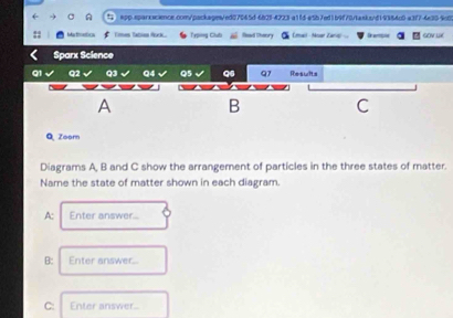 Martmetics Tmen Tation fock Typing Clubi Read Sheory Emait - Near Earup D eme gov ln 
Sparx Science 
Q1 Q2 Q3 Q4 Q5 Q6 Q7 Results 
A 
B 
C 
Q Zoom 
Diagrams A, B and C show the arrangement of particles in the three states of matter. 
Name the state of matter shown in each diagram. 
A: Enter answer.. 
B: Enter answer... 
C: Enter answer..