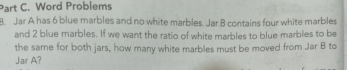 Word Problems 
8. Jar A has 6 blue marbles and no white marbles. Jar B contains four white marbles 
and 2 blue marbles. If we want the ratio of white marbles to blue marbles to be 
the same for both jars, how many white marbles must be moved from Jar B to 
Jar A?