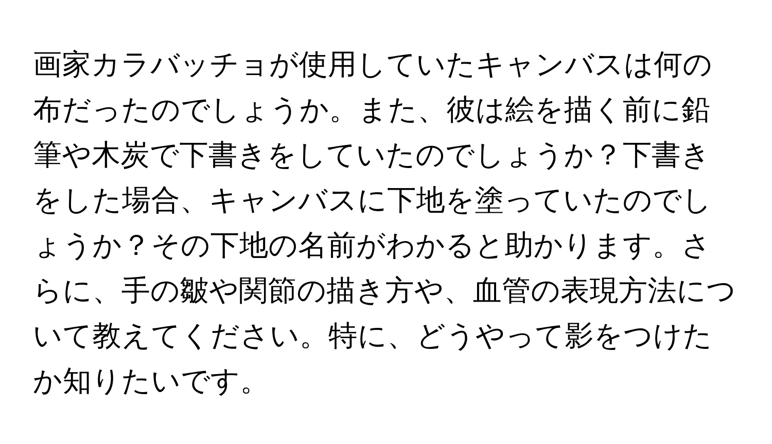 画家カラバッチョが使用していたキャンバスは何の布だったのでしょうか。また、彼は絵を描く前に鉛筆や木炭で下書きをしていたのでしょうか？下書きをした場合、キャンバスに下地を塗っていたのでしょうか？その下地の名前がわかると助かります。さらに、手の皺や関節の描き方や、血管の表現方法について教えてください。特に、どうやって影をつけたか知りたいです。