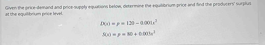 Given the price-demand and price-supply equations below, determine the equilibrium price and find the producers' surplus 
at the equilibrium price level.
D(x)=p=120-0.001x^2
S(x)=p=80+0.003x^2