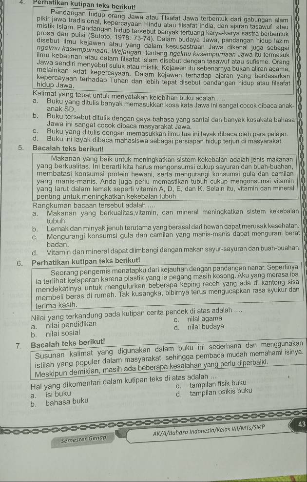 Perhatikan kutipan teks berikut!
Pandangan hidup orang Jawa atau filsafat Jawa terbentuk dari gabungan alam
pikir jawa tradisional, kepercayaan Hindu atau filsafat India, dan ajaran tasawuf atau
mistik Islam. Pandangan hidup tersebut banyak tertuang karya-karya sastra berbentuk
prosa dan puisi (Sutoto, 1978: 73-74). Dalam budaya Jawa, pandangan hidup lazim
disebut ilmu kejawen atau yang dalam kesusastraan Jawa dikenal juga sebagai
ngelmu kasempurnaan. Wejangan tentang ngelmu kasempurnaan Jawa itu termasuk
ilmu kebatinan atau dalam filsafat Islam disebut dengan tasawuf atau sufisme. Orang
Jawa sendiri menyebut suluk atau mistik. Kejawen itu sebenarnya bukan aliran agama. a
melainkan adat kepercayaan. Dalam kejawen terhadap ajaran yang berdasarkan
kepercayaan terhadap Tuhan dan lebih tepat disebut pandangan hidup atau filsafat
hidup Jawa.
Kalimat yang tepat untuk menyatakan kelebihan buku adalah ....
a. Buku yang ditulis banyak memasukkan kosa kata Jawa ini sangat cocok dibaca anak-
anak SD.
b. Buku tersebut ditulis dengan gaya bahasa yang santai dan banyak kosakata bahasa
Jawa ini sangat cocok dibaca masyarakat Jawa.
c. Buku yang ditulis dengan memasukkan ilmu tua ini layak dibaca oleh para pelajar.
d. Buku ini layak dibaca mahasiswa sebagai persiapan hidup terjun di masyarakat   
5. Bacalah teks berikut!
Makanan yang baik untuk meningkatkan sistem kekebalan adalah jenis makanan
yang berkualitas. Ini berarti kita harus mengonsumsi cukup sayuran dan buah-buahan, a
membatasi konsumsi protein hewani, serta mengurangi konsumsi gula dan camilan
yang manis-manis. Anda juga perlu memastikan tubuh cukup mengonsumsi vitamin
yang larut dalam lemak seperti vitamin A, D, E, dan K. Selain itu, vitamin dan mineral 1
penting untuk meningkatkan kekebalan tubuh. a
Rangkuman bacaan tersebut adalah ....
a. Makanan yang berkualitas,vitamin, dan mineral meningkatkan sistem kekebalan
tubuh
b. Lemak dan minyak jenuh terutama yang berasal dari hewan dapat merusak kesehatan.
c. Mengurangi konsumsi gula dan camilan yang manis-manis dapat mengurani berat
badan.
d. Vitamin dan mineral dapat diimbangi dengan makan sayur-sayuran dan buah-buahan.
6. Perhatikan kutipan teks berikut!
Seorang pengemis menatapku dari kejauhan dengan pandangan nanar. Sepertinya
ia terlihat kelaparan karena plastik yang ia pegang masih kosong. Aku yang merasa iba
mendekatinya untuk mengulurkan beberapa keping receh yang ada di kantong sisa
membeli beras di rumah. Tak kusangka, bibirnya terus mengucapkan rasa syukur dan
terima kasih.
Nilai yang terkandung pada kutipan cerita pendek di atas adalah ....
a. nilai pendidikan c. nilai agama
b. nilai sosial d. nilai budaya
7. Bacalah teks berikut!
Susunan kalimat yang digunakan dalam buku ini sederhana dan menggunakan
istilah yang populer dalam masyarakat, sehingga pembaca mudah memahami isinya.
Meskipun demikian, masih ada beberapa kesalahan yang perlu diperbaiki.
Hal yang dikomentari dalam kutipan teks di atas adalah ...
a. isi buku c. tampilan fisik buku
b. bahasa buku d. tampilan psikis buku
--------=--
Semester Genap AK/A/Bahasa Indonesia/Kelas VII/MTs/SMP 43