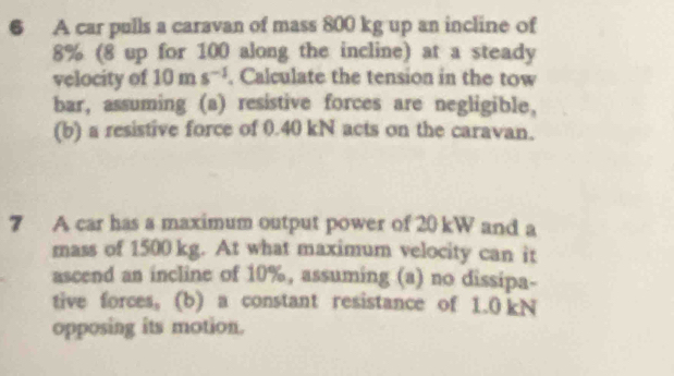 A car pulls a caravan of mass 800 kg up an incline of
8% (8 up for 100 along the incline) at a steady 
velocity of 10ms^(-1). Calculate the tension in the tow 
bar, assuming (a) resistive forces are negligible, 
(b) a resistive force of 0.40 kN acts on the caravan. 
7 A car has a maximum output power of 20 kW and a 
mass of 1500 kg. At what maximum velocity can it 
ascend an incline of 10%, assuming (a) no dissipa- 
tive forces, (b) a constant resistance of 1.0 kN
opposing its motion.