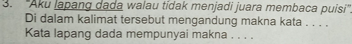 “Aku lapang dada walau tídak menjadi juara membaca puisi” 
Di dalam kalimat tersebut mengandung makna kata . . . . 
Kata lapang dada mempunyai makna . . . .