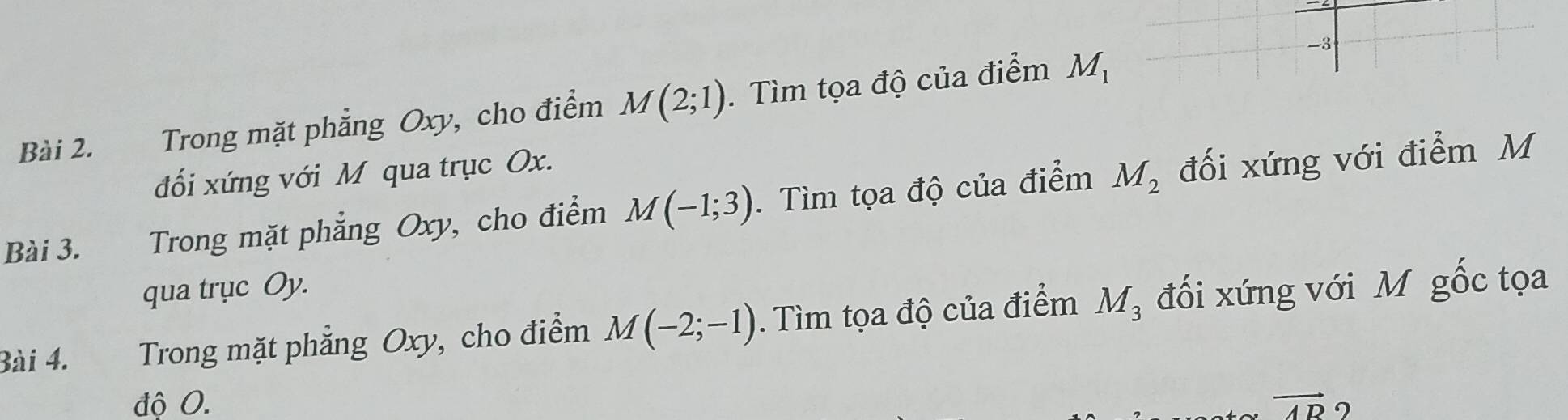 Trong mặt phẳng Oxy, cho điểm M(2;1). Tìm tọa độ của điểm M_1
đối xứng với M qua trục Ox. 
Bài 3. Trong mặt phẳng Oxy, cho điểm M(-1;3). Tìm tọa độ của điểm M_2 đối xứng với điểm M
qua trục Oy. 
Bài 4. Trong mặt phẳng Oxy, cho điểm M(-2;-1). Tìm tọa độ của điểm M_3 đối xứng với M gốc tọa 
độ 0. vector AR