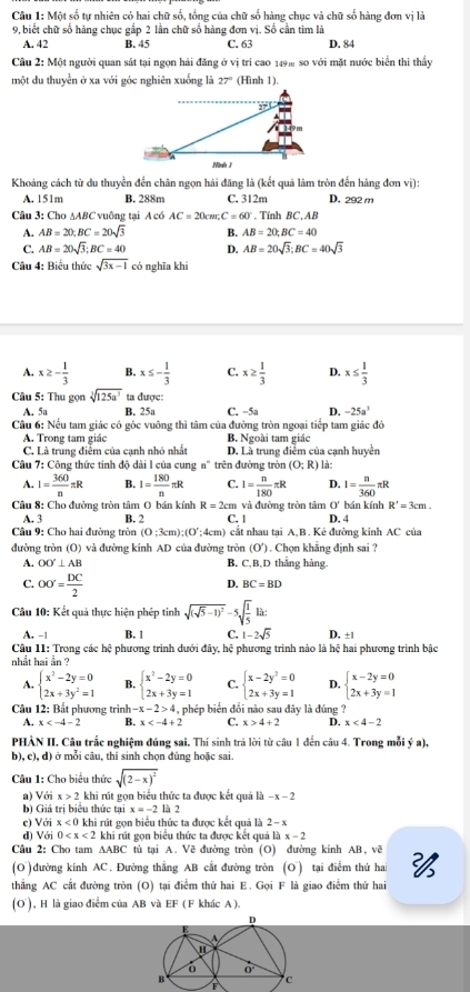 Một số tự nhiên có hai chữ số, tổng của chữ số hàng chục và chữ số hàng đơn vị là
9, biết chữ số hàng chục gắp 2 lần chữ số hàng đơn vị. Số cần tìm là
A. 42 B. 45 C. 63 D. 84
Câu 2: Một người quan sát tại ngọn hải đăng ở vị trí cao 149% so với mặt nước biển thì thầy
một du thuyền ở xa với góc nghiên xuống là 27° (Hình 1).
Khoảng cách từ du thuyền đến chân ngọn hải đăng là (kết quả làm tròn đến hàng đơn vị):
A. 151m B. 288m C. 312m D. 292 m
Câu 3: Cho AABC vuông tại A có AC=20cm;C=60°. Tính BC,AB
A. AB=20,BC=20sqrt(3) B. AB=20,BC=40
C. AB=20sqrt(3);BC=40 D. AB=20sqrt(3);BC=40sqrt(3)
Câu 4: Biểu thức sqrt(3x-1) có nghĩa khí
A. x≥ - 1/3  B. x≤ - 1/3  C. x≥  1/3  D. x≤  1/3 
Câu 5: Thu gọn sqrt[3](125a^3) ta được:
A. 5a B. 25a C. −5a D. -25a^3
Câu 6: Nếu tam giác có góc vuông thì tâm của đường tròn ngoại tiếp tam giác đó
A. Trong tam giác B. Ngoài tam giác
C. Là trung điễm của cạnh nhỏ nhất D. Là trung điểm của cạnh huyển
Câu 7: Công thức tính độ dài l của cung n° trên đường tròn (O;R) là:
A. I= 360/n π R B. I= 180/n π R C. I= n/180 π R D. I= n/360 π R
Câu 8: Cho đường tròn tâm O bán kính R=2cm và đường tròn tâm 0° bán kính R'=3cm.
A. 3 B. 2 C. 1 D. 4
Câu 9: Cho hai đường tròn (0;3cm);(0';4cm) ) cắt nhau tại A,B. Kẻ đường kinh AC của
đường tròn (O) và đường kính AD của đường tròn (O'). Chọn khẳng định sai ?
A. OO'⊥ AB B. C,B,D thắng hàng.
C. OO'= DC/2 
D. BC=BD
Câu 10: Kết quả thực hiện phép tính sqrt((sqrt 5)-1)^2-5sqrt(frac 1)5lit
A. -1 B. 1 C. 1-2sqrt(5) D. ±|
Câu 11: Trong các hệ phương trình dưới đây, hệ phương trình nào là hệ hai phương trình bậc
nhất hai ằn ?
A. beginarrayl x^2-2y=0 2x+3y^2=1endarray. B. beginarrayl x^2-2y=0 2x+3y=1endarray. C. beginarrayl x-2y^2=0 2x+3y=1endarray. D. beginarrayl x-2y=0 2x+3y=1endarray.
Câu 12: Bất phương trình -x-2>4 , phép biến đổi nào sau đây là đúng ?
A. x B. x C. x>4+2 D. x<4-2</tex>
PHÀN II. Câu trắc nghiệm đúng sai. Thí sinh trả lời từ câu 1 đến câu 4. Trong mỗi ý a),
b), c), d) ở mỗi câu, thí sinh chọn đúng hoặc sai.
Câu 1: Cho biểu thức sqrt((2-x)^2)
a) Với x>2 khi rút gọn biểu thức ta được kết quả là −x - 2
b) Giá trị biểu thức tại x=-2 là 2
c) Với x<0</tex> khi rút gọn biểu thức ta được kết quả là 2 - x
d) Với 0 khi rút gọn biểu thức ta được kết quả là x - 2
Câu 2: Cho tam △ ABC tù tại A. Vẽ đường tròn (O) đường kính AB, vẽ
(O )đường kinh AC. Đường thắng AB cắt đường tròn (O) tại điểm thứ hai 
thẳng AC cắt đường tròn (O) tại điểm thứ hai E. Gọi F là giao điểm thứ hai
(O ), H là giao điểm của AB và EF (F khác A ).
F