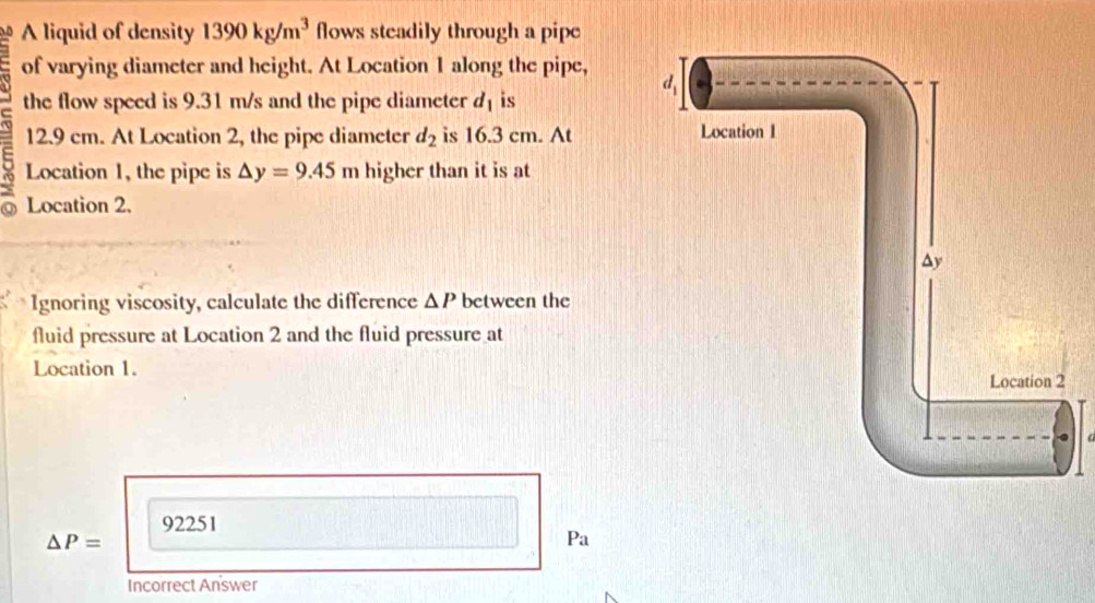 A liquid of density 1390kg/m^3 flows steadily through a pipe
of varying diameter and height. At Location 1 along the pipe,
the flow speed is 9.31 m/s and the pipe diameter d_1 is
12.9 cm. At Location 2, the pipe diameter d_2 is 16.3 cm. At 
Location 1, the pipe is △ y=9.45m higher than it is at
Location 2.
Ignoring viscosity, calculate the difference △ P between the
fluid pressure at Location 2 and the fluid pressure at
Location 1.
92251
△ P=
Pa
Incorrect Answer