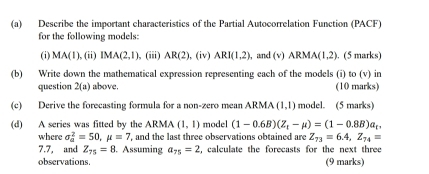 Describe the important characteristics of the Partial Autocorrelation Function (PACF) 
for the following models: 
(i) MA(1),(i IMA(2,1) , (iii) AR(2),(iv) ARI(1,2) , and 5surd ARMA(1,2). (5 marks) 
(b) Write down the mathematical expression representing each of the models (i) to (v) in 
question 2(a) above. (10 marks) 
(c) Derive the forecasting formula for a non-zero mean ARMA (1,1) model. (5 marks) 
(d) A series was fitted by the ARMA (1,1) model (1-0.6B)(Z_t-mu )=(1-0.8B)a_t, 
where sigma _a^(2=50, mu =7 , and the last three observations obtained are Z_73)=6.4, Z_74=
7.7, and Z_75=8. Assuming a_75=2 , calculate the forecasts for the next three 
observations. (9 marks)