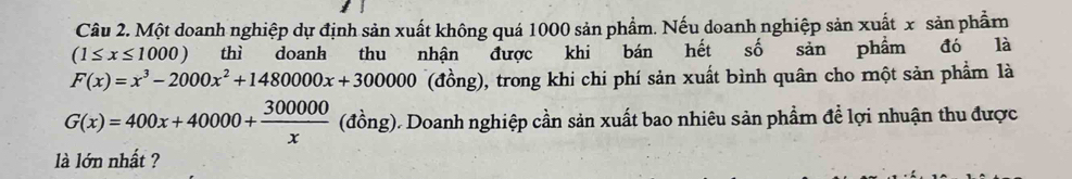 Một doanh nghiệp dự định sản xuất không quá 1000 sản phẩm. Nếu doanh nghiệp sản xuất x sản phẩm
(1≤ x≤ 1000) thì doanh thu nhận được khi bán hết số sản phẩm đó là
F(x)=x^3-2000x^2+1480000x+30000 (đồng), trong khi chi phí sản xuất bình quân cho một sản phẩm là
G(x)=400x+40000+ 300000/x  (đồng). Doanh nghiệp cần sản xuất bao nhiêu sản phẩm để lợi nhuận thu được
là lớn nhất ?