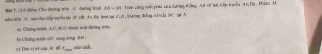 đung địch lại 
Bài 7. (3,0 điểm) Cho đường tròn O đường kinh AB=2R. Trên cùng một phía cửa đường thẳng AB vẽ hai tiếp tuyển Ax, By. Diểm M 
năm trên O sao cho tiếp tuyển tại M cất Ax, By lượt tại C, D. Đường thắng A D cất BC tại N 
a) Chứng minh A, C, M,O thuộc một đường tròn. 
b) Chứng minh OC song song BM. 
c) Tìm vị trí của M đề S_kBCD nhỏ nhất.