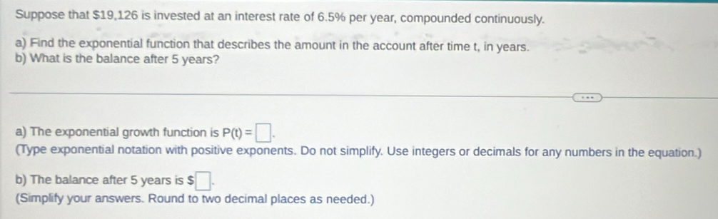 Suppose that $19,126 is invested at an interest rate of 6.5% per year, compounded continuously. 
a) Find the exponential function that describes the amount in the account after time t, in years. 
b) What is the balance after 5 years? 
_ 
a) The exponential growth function is P(t)=□. 
(Type exponential notation with positive exponents. Do not simplify. Use integers or decimals for any numbers in the equation.) 
b) The balance after 5 years is $□. 
(Simplify your answers. Round to two decimal places as needed.)