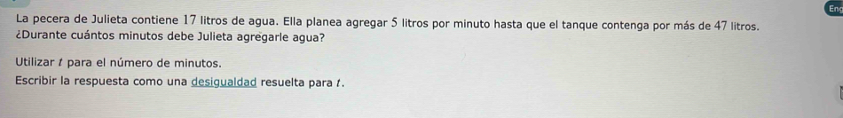 La pecera de Julieta contiene 17 litros de agua. Ella planea agregar 5 litros por minuto hasta que el tanque contenga por más de 47 litros. 
¿Durante cuántos minutos debe Julieta agregarle agua? 
Utilizar 1 para el número de minutos. 
Escribir la respuesta como una desigualdad resuelta para .