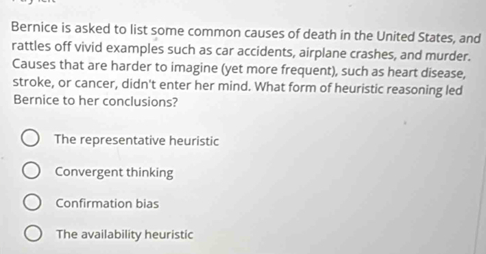 Bernice is asked to list some common causes of death in the United States, and
rattles off vivid examples such as car accidents, airplane crashes, and murder.
Causes that are harder to imagine (yet more frequent), such as heart disease,
stroke, or cancer, didn't enter her mind. What form of heuristic reasoning led
Bernice to her conclusions?
The representative heuristic
Convergent thinking
Confirmation bias
The availability heuristic